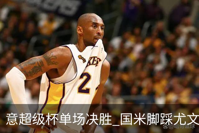 意超级杯单场决胜 国米脚踩尤文捧杯成定局？