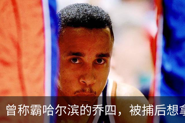 曾称霸哈尔滨的乔四，被捕后想拿十亿买命，结果怎样了？